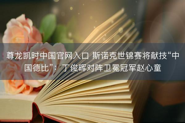 尊龙凯时中国官网入口 斯诺克世锦赛将献技“中国德比”：丁俊晖对阵卫冕冠军赵心童