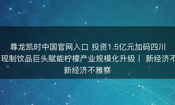 尊龙凯时中国官网入口 投资1.5亿元加码四川安岳 现制饮品巨头赋能柠檬产业规模化升级丨 新经济不雅察