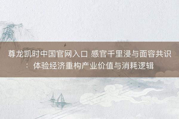 尊龙凯时中国官网入口 感官千里浸与面容共识：体验经济重构产业价值与消耗逻辑