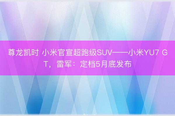 尊龙凯时 小米官宣超跑级SUV——小米YU7 GT，雷军：定档5月底发布