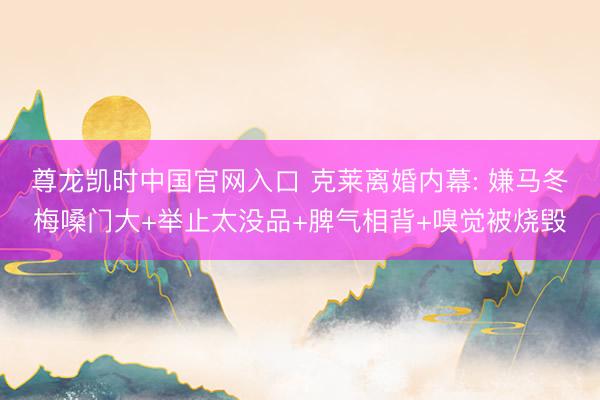 尊龙凯时中国官网入口 克莱离婚内幕: 嫌马冬梅嗓门大+举止太没品+脾气相背+嗅觉被烧毁