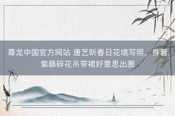 尊龙中国官方网站 唐艺昕春日花境写照，身着紫藤碎花吊带裙好意思出圈