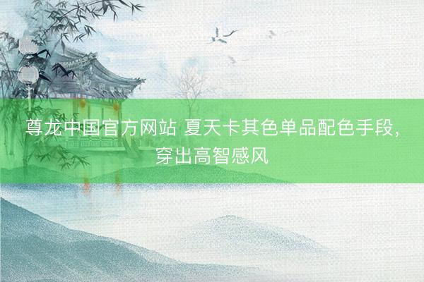 尊龙中国官方网站 夏天卡其色单品配色手段，穿出高智感风