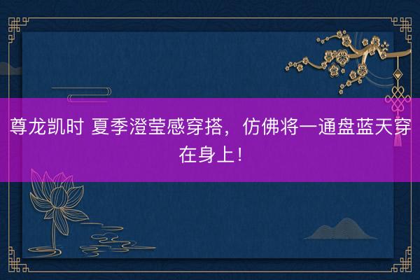 尊龙凯时 夏季澄莹感穿搭，仿佛将一通盘蓝天穿在身上！
