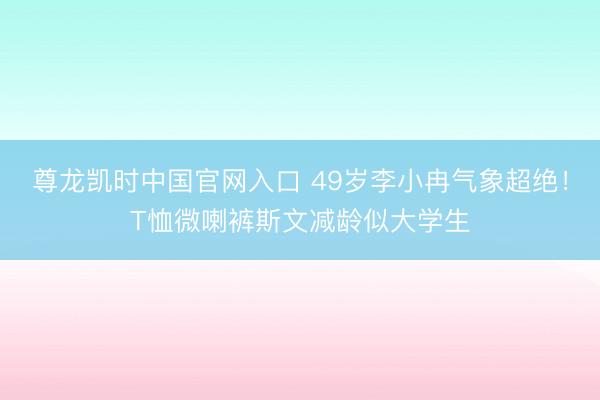 尊龙凯时中国官网入口 49岁李小冉气象超绝！T恤微喇裤斯文减龄似大学生