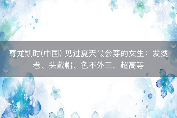 尊龙凯时(中国) 见过夏天最会穿的女生：发烫卷、头戴帽、色不外三，超高等