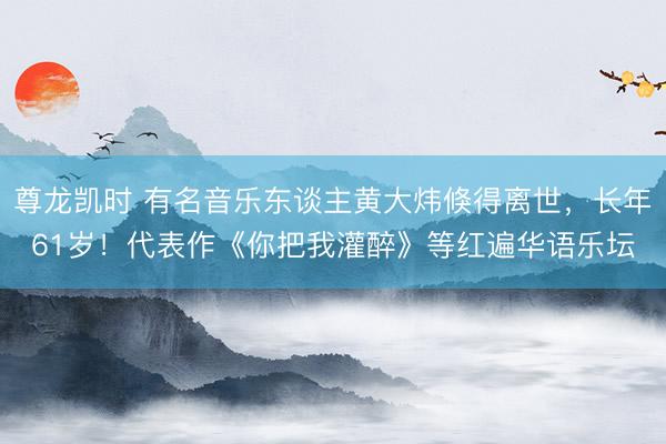 尊龙凯时 有名音乐东谈主黄大炜倏得离世,长年61岁!代表作《你把我灌醉》等红遍华语乐坛