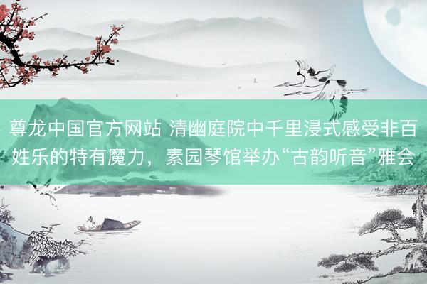 尊龙中国官方网站 清幽庭院中千里浸式感受非百姓乐的特有魔力，素园琴馆举办“古韵听音”雅会