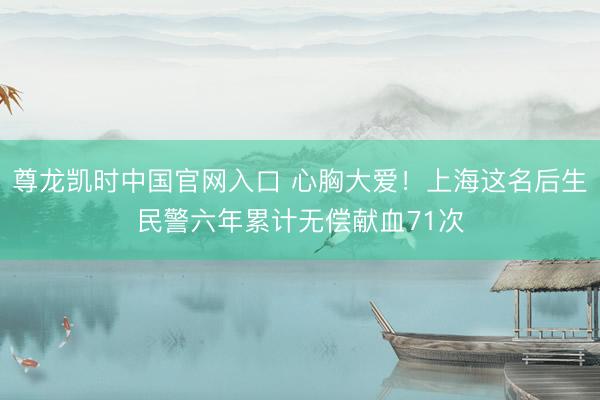 尊龙凯时中国官网入口 心胸大爱！上海这名后生民警六年累计无偿献血71次