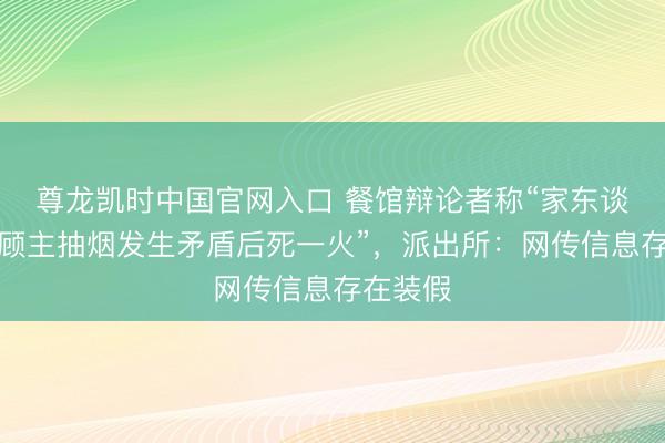 尊龙凯时中国官网入口 餐馆辩论者称“家东谈主劝戒顾主抽烟发生矛盾后死一火”，派出所：网传信息存在装假