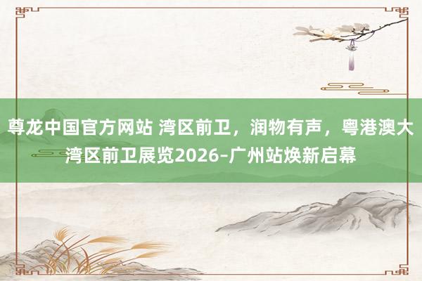 尊龙中国官方网站 湾区前卫，润物有声，粤港澳大湾区前卫展览2026–广州站焕新启幕
