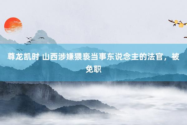 尊龙凯时 山西涉嫌猥亵当事东说念主的法官，被免职