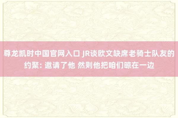 尊龙凯时中国官网入口 JR谈欧文缺席老骑士队友的约聚: 邀请了他 然则他把咱们晾在一边