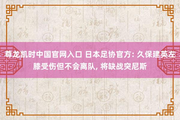 尊龙凯时中国官网入口 日本足协官方: 久保建英左膝受伤但不会离队， 将缺战突尼斯