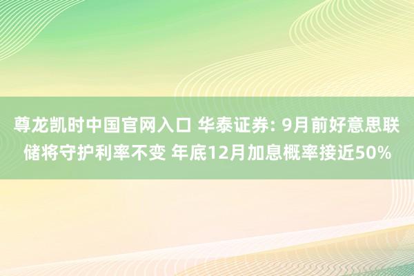 尊龙凯时中国官网入口 华泰证券: 9月前好意思联储将守护利率不变 年底12月加息概率接近50%