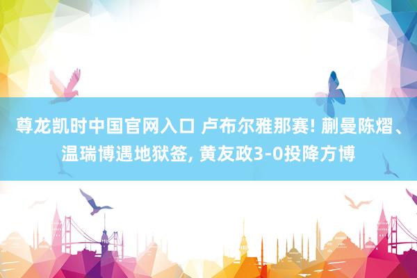 尊龙凯时中国官网入口 卢布尔雅那赛! 蒯曼陈熠、温瑞博遇地狱签， 黄友政3-0投降方博