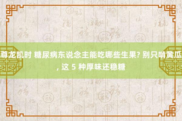 尊龙凯时 糖尿病东说念主能吃哪些生果? 别只啃黄瓜， 这 5 种厚味还稳糖