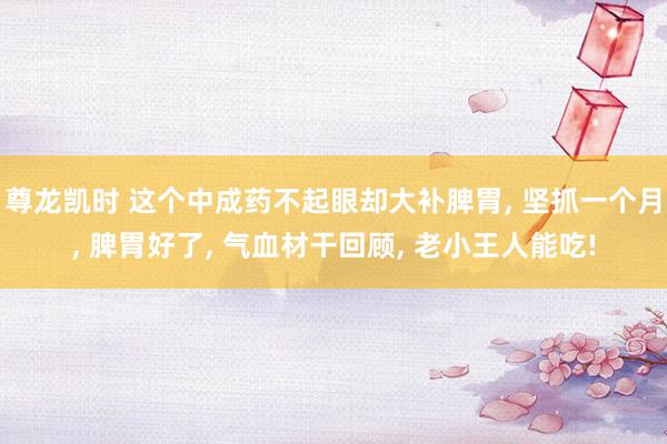 尊龙凯时 这个中成药不起眼却大补脾胃, 坚抓一个月, 脾胃好了, 气血材干回顾, 老小王人能吃!