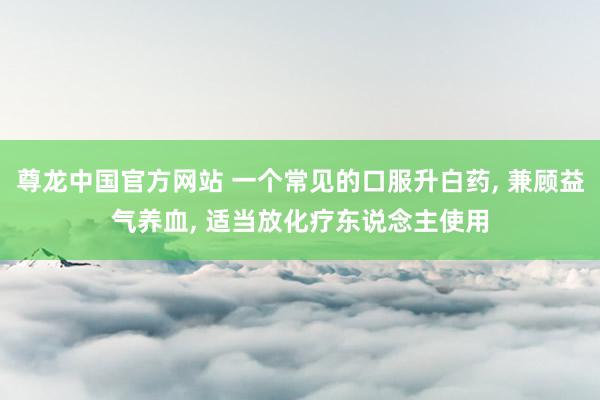 尊龙中国官方网站 一个常见的口服升白药， 兼顾益气养血， 适当放化疗东说念主使用