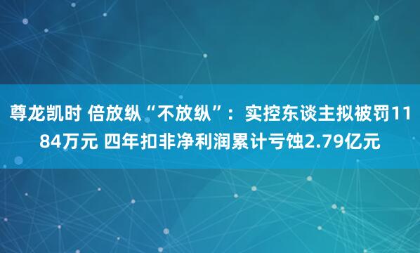 尊龙凯时 倍放纵“不放纵”：实控东谈主拟被罚1184万元 四年扣非净利润累计亏蚀2.79亿元