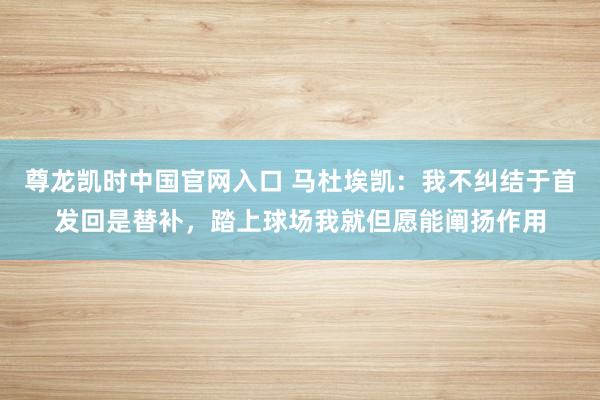 尊龙凯时中国官网入口 马杜埃凯:我不纠结于首发回是替补,踏上球场我就但愿能阐扬作用