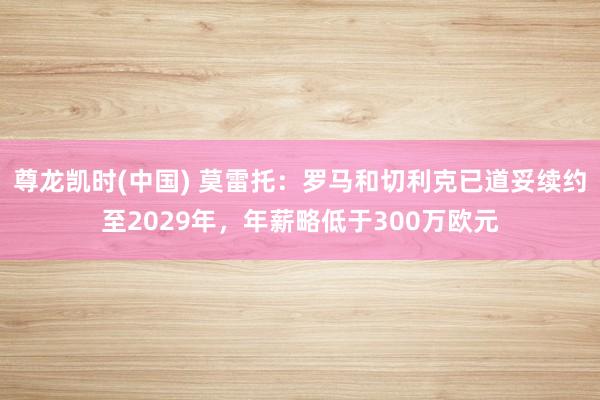 尊龙凯时(中国) 莫雷托：罗马和切利克已道妥续约至2029年，年薪略低于300万欧元