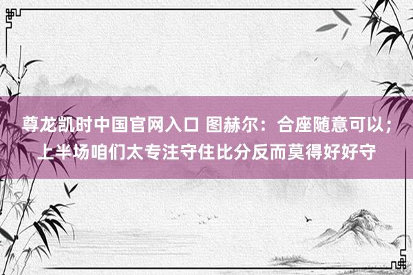 尊龙凯时中国官网入口 图赫尔:合座随意可以;上半场咱们太专注守住比分反而莫得好好守