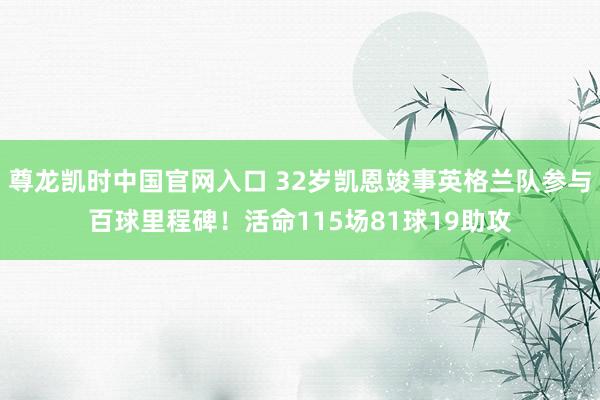 尊龙凯时中国官网入口 32岁凯恩竣事英格兰队参与百球里程碑！活命115场81球19助攻