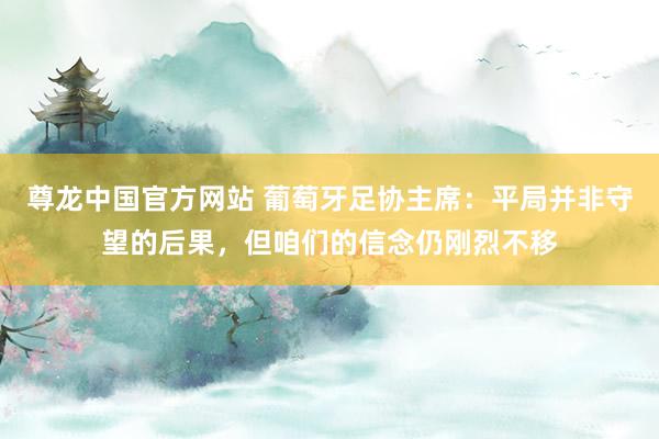尊龙中国官方网站 葡萄牙足协主席：平局并非守望的后果，但咱们的信念仍刚烈不移