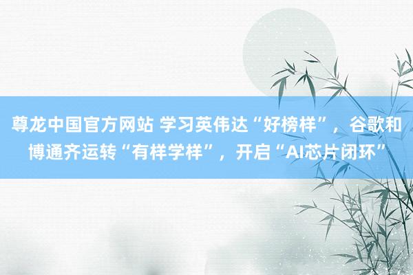 尊龙中国官方网站 学习英伟达“好榜样”,谷歌和博通齐运转“有样学样”,开启“AI芯片闭环”